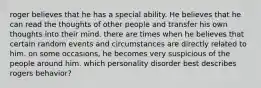 roger believes that he has a special ability. He believes that he can read the thoughts of other people and transfer his own thoughts into their mind. there are times when he believes that certain random events and circumstances are directly related to him. on some occasions, he becomes very suspicious of the people around him. which personality disorder best describes rogers behavior?