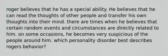 roger believes that he has a special ability. He believes that he can read the thoughts of other people and transfer his own thoughts into their mind. there are times when he believes that certain random events and circumstances are directly related to him. on some occasions, he becomes very suspicious of the people around him. which personality disorder best describes rogers behavior?