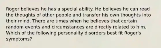 Roger believes he has a special ability. He believes he can read the thoughts of other people and transfer his own thoughts into their mind. There are times when he believes that certain random events and circumstances are directly related to him. Which of the following personality disorders best fit Roger's symptoms?