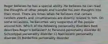 Roger believes he has a special ability. He believes he can read the thoughts of other people and transfer his own thoughts into their mind. There are times when he believes that certain random events and circumstances are directly related to him. On some occasions, he becomes very suspicious of the people around him. Which of the following personality disorders best describes Roger's behavior? A) Paranoid personality disorder B) Schizotypal personality disorder C) Narcissistic personality disorder D) Borderline personality disorder