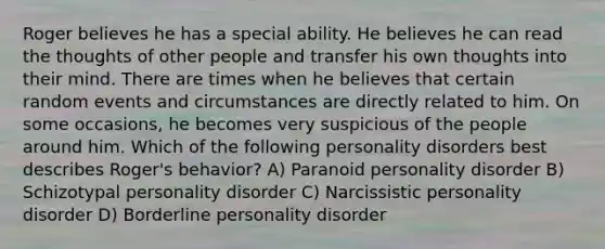 Roger believes he has a special ability. He believes he can read the thoughts of other people and transfer his own thoughts into their mind. There are times when he believes that certain random events and circumstances are directly related to him. On some occasions, he becomes very suspicious of the people around him. Which of the following personality disorders best describes Roger's behavior? A) Paranoid personality disorder B) Schizotypal personality disorder C) Narcissistic personality disorder D) Borderline personality disorder