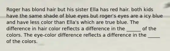 Roger has blond hair but his sister Ella has red hair. both kids have the same shade of blue eyes but roger's eyes are a icy blue and have less color than Ella's which are true blue. The difference in hair color reflects a difference in the ______ of the colors. The eye-color difference reflects a difference in the _____ of the colors.