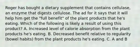 Roger has bought a dietary supplement that contains cellulase, an enzyme that digests cellulose. The ad for it says that it will help him get the "full benefit" of the plant products that he's eating. Which of the following is likely a result of using this product? A. Increased level of calorie absorption from the plant products he's eating. B. Decreased benefit relative to regularity (bowel habits) from the plant products he's eating. C. A and B