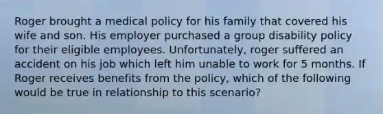 Roger brought a medical policy for his family that covered his wife and son. His employer purchased a group disability policy for their eligible employees. Unfortunately, roger suffered an accident on his job which left him unable to work for 5 months. If Roger receives benefits from the policy, which of the following would be true in relationship to this scenario?