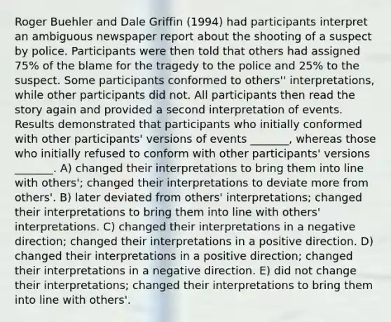 Roger Buehler and Dale Griffin (1994) had participants interpret an ambiguous newspaper report about the shooting of a suspect by police. Participants were then told that others had assigned 75% of the blame for the tragedy to the police and 25% to the suspect. Some participants conformed to others'' interpretations, while other participants did not. All participants then read the story again and provided a second interpretation of events. Results demonstrated that participants who initially conformed with other participants' versions of events _______, whereas those who initially refused to conform with other participants' versions _______. A) changed their interpretations to bring them into line with others'; changed their interpretations to deviate more from others'. B) later deviated from others' interpretations; changed their interpretations to bring them into line with others' interpretations. C) changed their interpretations in a negative direction; changed their interpretations in a positive direction. D) changed their interpretations in a positive direction; changed their interpretations in a negative direction. E) did not change their interpretations; changed their interpretations to bring them into line with others'.