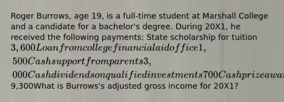 Roger Burrows, age 19, is a full-time student at Marshall College and a candidate for a bachelor's degree. During 20X1, he received the following payments: State scholarship for tuition 3,600 Loan from college financial aid office1,500 Cash support from parents 3,000 Cash dividends on qualified investments 700 Cash prize award in contest 5009,300What is Burrows's adjusted gross income for 20X1?