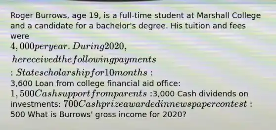 Roger Burrows, age 19, is a full-time student at Marshall College and a candidate for a bachelor's degree. His tuition and fees were 4,000 per year. During 2020, he received the following payments: State scholarship for 10 months:3,600 Loan from college financial aid office: 1,500 Cash support from parents:3,000 Cash dividends on investments: 700 Cash prize awarded in newspaper contest:500 What is Burrows' gross income for 2020?