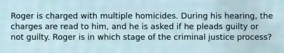 Roger is charged with multiple homicides. During his hearing, the charges are read to him, and he is asked if he pleads guilty or not guilty. Roger is in which stage of the criminal justice process?