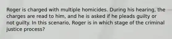 Roger is charged with multiple homicides. During his hearing, the charges are read to him, and he is asked if he pleads guilty or not guilty. In this scenario, Roger is in which stage of the criminal justice process?