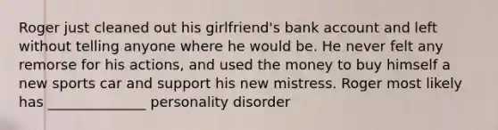 Roger just cleaned out his girlfriend's bank account and left without telling anyone where he would be. He never felt any remorse for his actions, and used the money to buy himself a new sports car and support his new mistress. Roger most likely has ______________ personality disorder