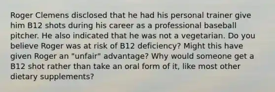 Roger Clemens disclosed that he had his personal trainer give him B12 shots during his career as a professional baseball pitcher. He also indicated that he was not a vegetarian. Do you believe Roger was at risk of B12 deficiency? Might this have given Roger an "unfair" advantage? Why would someone get a B12 shot rather than take an oral form of it, like most other dietary supplements?