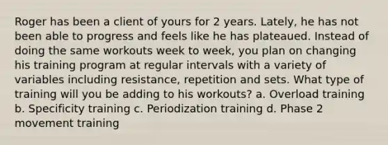 Roger has been a client of yours for 2 years. Lately, he has not been able to progress and feels like he has plateaued. Instead of doing the same workouts week to week, you plan on changing his training program at regular intervals with a variety of variables including resistance, repetition and sets. What type of training will you be adding to his workouts? a. Overload training b. Specificity training c. Periodization training d. Phase 2 movement training