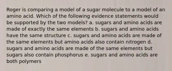 Roger is comparing a model of a sugar molecule to a model of an amino acid. Which of the following evidence statements would be supported by the two models? a. sugars and amino acids are made of exactly the same elements b. sugars and amino acids have the same structure c. sugars and amino acids are made of the same elements but amino acids also contain nitrogen d. sugars and amino acids are made of the same elements but sugars also contain phosphorus e. sugars and amino acids are both polymers