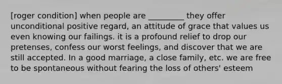 [roger condition] when people are _________ they offer unconditional positive regard, an attitude of grace that values us even knowing our failings. it is a profound relief to drop our pretenses, confess our worst feelings, and discover that we are still accepted. In a good marriage, a close family, etc. we are free to be spontaneous without fearing the loss of others' esteem