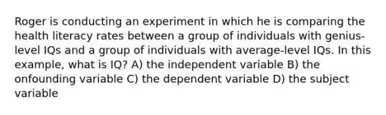 Roger is conducting an experiment in which he is comparing the health literacy rates between a group of individuals with genius-level IQs and a group of individuals with average-level IQs. In this example, what is IQ? A) the independent variable B) the onfounding variable C) the dependent variable D) the subject variable