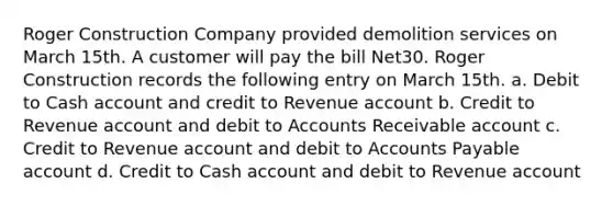 Roger Construction Company provided demolition services on March 15th. A customer will pay the bill Net30. Roger Construction records the following entry on March 15th. a. Debit to Cash account and credit to Revenue account b. Credit to Revenue account and debit to Accounts Receivable account c. Credit to Revenue account and debit to Accounts Payable account d. Credit to Cash account and debit to Revenue account