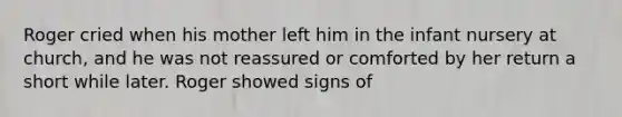 Roger cried when his mother left him in the infant nursery at church, and he was not reassured or comforted by her return a short while later. Roger showed signs of