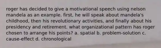 roger has decided to give a motivational speech using nelson mandela as an example. first, he will speak about mandela's childhood, then his revolutionary activities, and finally about his presidency and retirement. what organizational pattern has roger chosen to arrange his points? a. spatial b. problem-solution c. cause-effect d. chronological