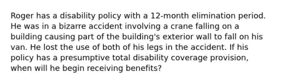 Roger has a disability policy with a 12-month elimination period. He was in a bizarre accident involving a crane falling on a building causing part of the building's exterior wall to fall on his van. He lost the use of both of his legs in the accident. If his policy has a presumptive total disability coverage provision, when will he begin receiving benefits?