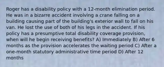 Roger has a disability policy with a 12-month elimination period. He was in a bizarre accident involving a crane falling on a building causing part of the building's exterior wall to fall on his van. He lost the use of both of his legs in the accident. If his policy has a presumptive total disability coverage provision, when will he begin receiving benefits? A) Immediately B) After 6 months as the provision accelerates the waiting period C) After a one-month statutory administrative time period D) After 12 months