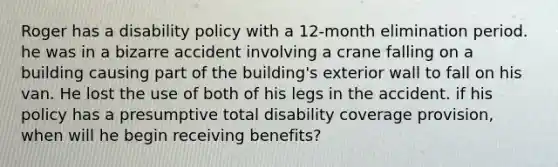 Roger has a disability policy with a 12-month elimination period. he was in a bizarre accident involving a crane falling on a building causing part of the building's exterior wall to fall on his van. He lost the use of both of his legs in the accident. if his policy has a presumptive total disability coverage provision, when will he begin receiving benefits?