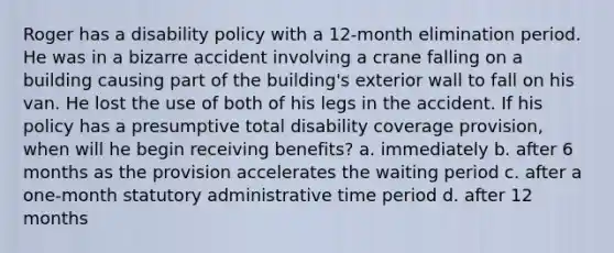 Roger has a disability policy with a 12-month elimination period. He was in a bizarre accident involving a crane falling on a building causing part of the building's exterior wall to fall on his van. He lost the use of both of his legs in the accident. If his policy has a presumptive total disability coverage provision, when will he begin receiving benefits? a. immediately b. after 6 months as the provision accelerates the waiting period c. after a one-month statutory administrative time period d. after 12 months