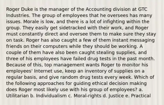 Roger Duke is the manager of the Accounting division at GTC Industries. The group of employees that he oversees has many issues. Morale is low, and there is a lot of infighting within the group. They easily get sidetracked with their work, and Roger must constantly direct and oversee them to make sure they stay on task. Roger has also caught a few of them instant messaging friends on their computers while they should be working. A couple of them have also been caught stealing supplies, and three of his employees have failed drug tests in the past month. Because of this, top management wants Roger to monitor his employees' Internet use, keep an inventory of supplies on a regular basis, and give random drug tests every week.​ Which of the following approaches for guiding ethical decision making does Roger most likely use with his group of employees? a. Utilitarian b. Individualism c. Moral-rights d. Justice e. Practical