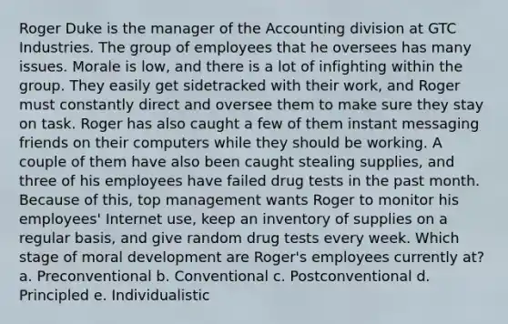 Roger Duke is the manager of the Accounting division at GTC Industries. The group of employees that he oversees has many issues. Morale is low, and there is a lot of infighting within the group. They easily get sidetracked with their work, and Roger must constantly direct and oversee them to make sure they stay on task. Roger has also caught a few of them instant messaging friends on their computers while they should be working. A couple of them have also been caught stealing supplies, and three of his employees have failed drug tests in the past month. Because of this, top management wants Roger to monitor his employees' Internet use, keep an inventory of supplies on a regular basis, and give random drug tests every week.​ Which stage of moral development are Roger's employees currently at? a. Preconventional b. Conventional c. Postconventional d. Principled e. Individualistic