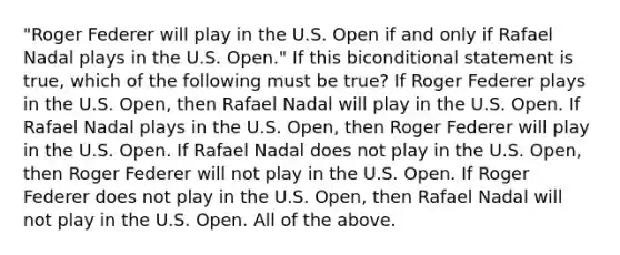 "Roger Federer will play in the U.S. Open if and only if Rafael Nadal plays in the U.S. Open." If this biconditional statement is true, which of the following must be true? If Roger Federer plays in the U.S. Open, then Rafael Nadal will play in the U.S. Open. If Rafael Nadal plays in the U.S. Open, then Roger Federer will play in the U.S. Open. If Rafael Nadal does not play in the U.S. Open, then Roger Federer will not play in the U.S. Open. If Roger Federer does not play in the U.S. Open, then Rafael Nadal will not play in the U.S. Open. All of the above.