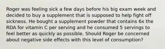 Roger was feeling sick a few days before his big exam week and decided to buy a supplement that is supposed to help fight off sickness. He bought a supplement powder that contains 6x the RDA for vitamin C per serving and he consumed 5 servings to feel better as quickly as possible. Should Roger be concerned about negative side effects with this level of consumption?