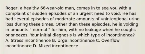 Roger, a healthy 68-year-old man, comes in to see you with a complaint of sudden episodes of an urgent need to void. He has had several episodes of moderate amounts of unintentional urine loss during these times. Other than these episodes, he is voiding in amounts " normal " for him, with no leakage when he coughs or sneezes. Your initial diagnosis is which type of incontinence? A. Stress incontinence B. Urge incontinence C. Overflow incontinence D. Mixed incontinence