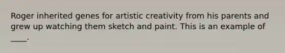 Roger inherited genes for artistic creativity from his parents and grew up watching them sketch and paint. This is an example of ____.