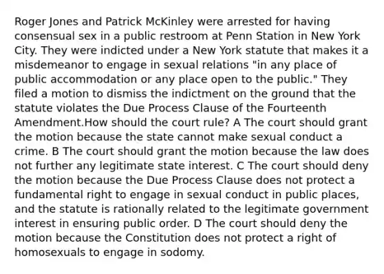 Roger Jones and Patrick McKinley were arrested for having consensual sex in a public restroom at Penn Station in New York City. They were indicted under a New York statute that makes it a misdemeanor to engage in sexual relations "in any place of public accommodation or any place open to the public." They filed a motion to dismiss the indictment on the ground that the statute violates the Due Process Clause of the Fourteenth Amendment.How should the court rule? A The court should grant the motion because the state cannot make sexual conduct a crime. B The court should grant the motion because the law does not further any legitimate state interest. C The court should deny the motion because the Due Process Clause does not protect a fundamental right to engage in sexual conduct in public places, and the statute is rationally related to the legitimate government interest in ensuring public order. D The court should deny the motion because the Constitution does not protect a right of homosexuals to engage in sodomy.