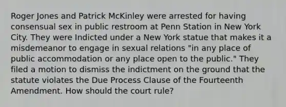 Roger Jones and Patrick McKinley were arrested for having consensual sex in public restroom at Penn Station in New York City. They were Indicted under a New York statue that makes it a misdemeanor to engage in sexual relations "in any place of public accommodation or any place open to the public." They filed a motion to dismiss the indictment on the ground that the statute violates the Due Process Clause of the Fourteenth Amendment. How should the court rule?