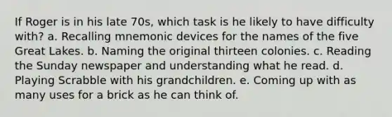 If Roger is in his late 70s, which task is he likely to have difficulty with? a. Recalling mnemonic devices for the names of the five Great Lakes. b. Naming the original thirteen colonies. c. Reading the Sunday newspaper and understanding what he read. d. Playing Scrabble with his grandchildren. e. Coming up with as many uses for a brick as he can think of.