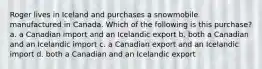 Roger lives in Iceland and purchases a snowmobile manufactured in Canada. Which of the following is this purchase? a. a Canadian import and an Icelandic export b. both a Canadian and an Icelandic import c. a Canadian export and an Icelandic import d. both a Canadian and an Icelandic export