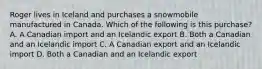 Roger lives in Iceland and purchases a snowmobile manufactured in Canada. Which of the following is this purchase? A. A Canadian import and an Icelandic export B. Both a Canadian and an Icelandic import C. A Canadian export and an Icelandic import D. Both a Canadian and an Icelandic export