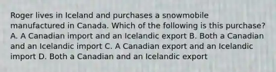 Roger lives in Iceland and purchases a snowmobile manufactured in Canada. Which of the following is this purchase? A. A Canadian import and an Icelandic export B. Both a Canadian and an Icelandic import C. A Canadian export and an Icelandic import D. Both a Canadian and an Icelandic export