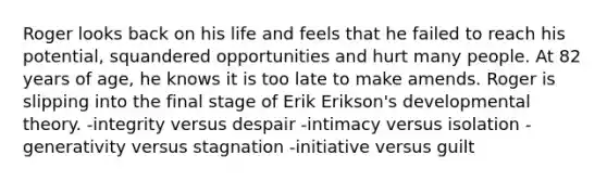 Roger looks back on his life and feels that he failed to reach his potential, squandered opportunities and hurt many people. At 82 years of age, he knows it is too late to make amends. Roger is slipping into the final stage of Erik Erikson's developmental theory. -integrity versus despair -intimacy versus isolation -generativity versus stagnation -initiative versus guilt