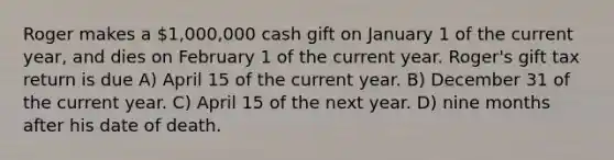 Roger makes a 1,000,000 cash gift on January 1 of the current year, and dies on February 1 of the current year. Roger's gift tax return is due A) April 15 of the current year. B) December 31 of the current year. C) April 15 of the next year. D) nine months after his date of death.