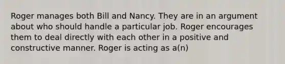 Roger manages both Bill and Nancy. They are in an argument about who should handle a particular job. Roger encourages them to deal directly with each other in a positive and constructive manner. Roger is acting as a(n)