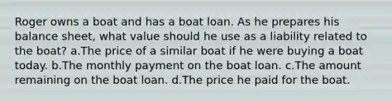 Roger owns a boat and has a boat loan. As he prepares his balance sheet, what value should he use as a liability related to the boat? a.The price of a similar boat if he were buying a boat today. b.The monthly payment on the boat loan. c.The amount remaining on the boat loan. d.The price he paid for the boat.