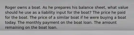 Roger owns a boat. As he prepares his balance sheet, what value should he use as a liability input for the boat? The price he paid for the boat. The price of a similar boat if he were buying a boat today. The monthly payment on the boat loan. The amount remaining on the boat loan.