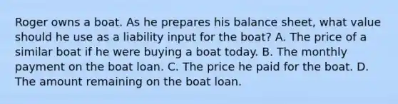 Roger owns a boat. As he prepares his balance sheet, what value should he use as a liability input for the boat? A. The price of a similar boat if he were buying a boat today. B. The monthly payment on the boat loan. C. The price he paid for the boat. D. The amount remaining on the boat loan.