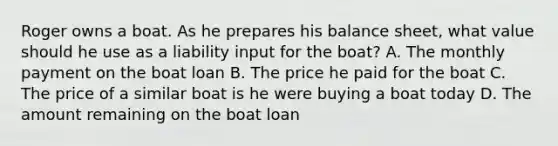 Roger owns a boat. As he prepares his balance sheet, what value should he use as a liability input for the boat? A. The monthly payment on the boat loan B. The price he paid for the boat C. The price of a similar boat is he were buying a boat today D. The amount remaining on the boat loan