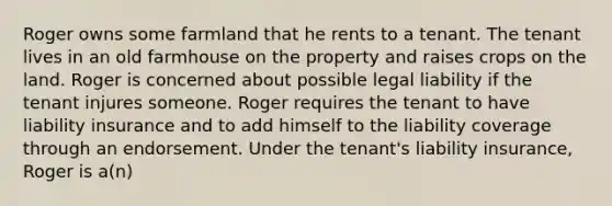 Roger owns some farmland that he rents to a tenant. The tenant lives in an old farmhouse on the property and raises crops on the land. Roger is concerned about possible legal liability if the tenant injures someone. Roger requires the tenant to have liability insurance and to add himself to the liability coverage through an endorsement. Under the tenant's liability insurance, Roger is a(n)