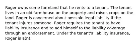 Roger owns some farmland that he rents to a tenant. The tenant lives in an old farmhouse on the property and raises crops on the land. Roger is concerned about possible legal liability if the tenant injures someone. Roger requires the tenant to have liability insurance and to add himself to the liability coverage through an endorsement. Under the tenant's liability insurance, Roger is a(n):