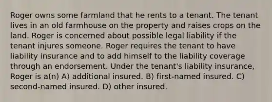 Roger owns some farmland that he rents to a tenant. The tenant lives in an old farmhouse on the property and raises crops on the land. Roger is concerned about possible legal liability if the tenant injures someone. Roger requires the tenant to have liability insurance and to add himself to the liability coverage through an endorsement. Under the tenant's liability insurance, Roger is a(n) A) additional insured. B) first-named insured. C) second-named insured. D) other insured.