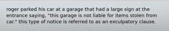 roger parked his car at a garage that had a large sign at the entrance saying, "this garage is not liable for items stolen from car." this type of notice is referred to as an exculpatory clause.