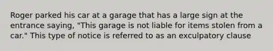 Roger parked his car at a garage that has a large sign at the entrance saying, "This garage is not liable for items stolen from a car." This type of notice is referred to as an exculpatory clause